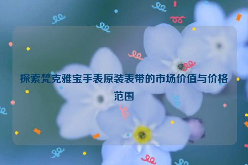 探索梵克雅宝手表原装表带的市场价值与价格范围