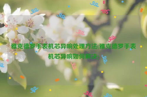 雅克德罗手表机芯异响处理方法(雅克德罗手表机芯异响如何解决)