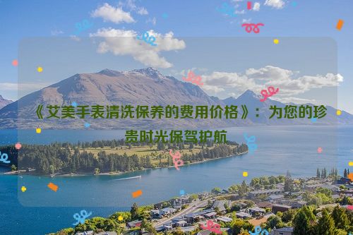 《艾美手表清洗保养的费用价格》：为您的珍贵时光保驾护航