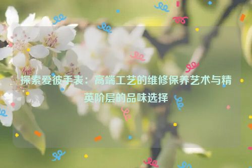 探索爱彼手表：高端工艺的维修保养艺术与精英阶层的品味选择