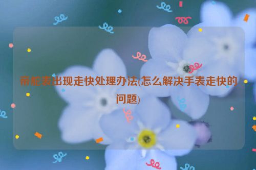 帝舵表出现走快处理办法(怎么解决手表走快的问题)