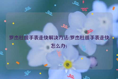 罗杰杜彼手表走快解决方法(罗杰杜彼手表走快怎么办)