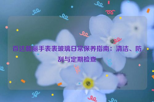 百达翡丽手表表玻璃日常保养指南：清洁、防刮与定期检查