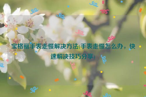 宝格丽手表走慢解决方法(手表走慢怎么办，快速解决技巧分享)