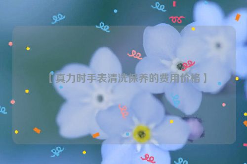 【真力时手表清洗保养的费用价格】