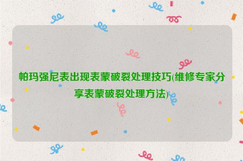 帕玛强尼表出现表蒙破裂处理技巧(维修专家分享表蒙破裂处理方法)