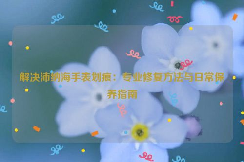 解决沛纳海手表划痕：专业修复方法与日常保养指南