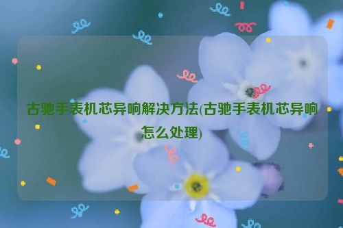 古驰手表机芯异响解决方法(古驰手表机芯异响怎么处理)