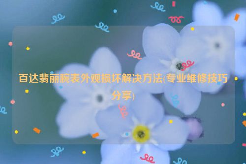 百达翡丽腕表外观损坏解决方法(专业维修技巧分享)