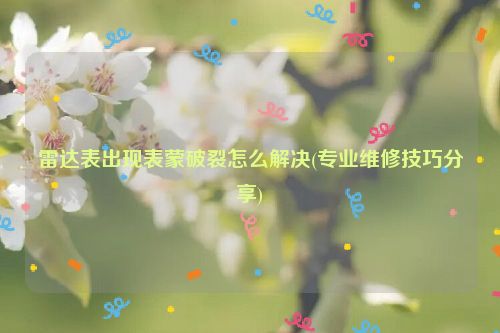 雷达表出现表蒙破裂怎么解决(专业维修技巧分享)