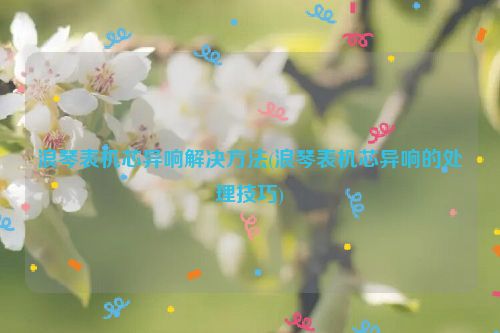 浪琴表机芯异响解决方法(浪琴表机芯异响的处理技巧)