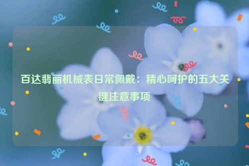 百达翡丽机械表日常佩戴：精心呵护的五大关键注意事项